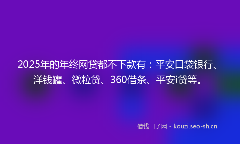 2025年的年终网贷都不下款有：平安口袋银行、洋钱罐、微粒贷、360借条、平安i贷等。