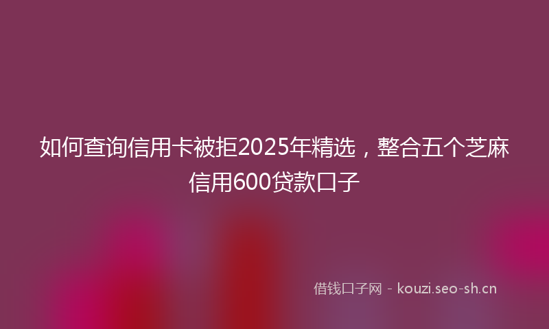 如何查询信用卡被拒2025年精选，整合五个芝麻信用600贷款口子