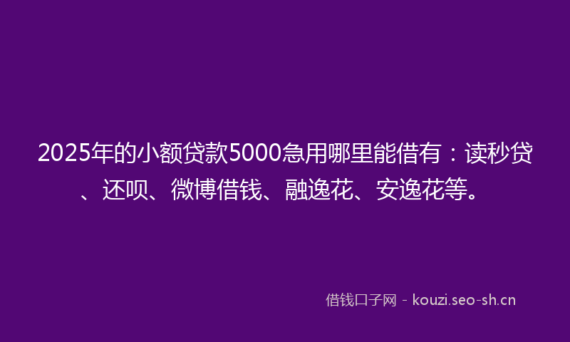 2025年的小额贷款5000急用哪里能借有：读秒贷、还呗、微博借钱、融逸花、安逸花等。
