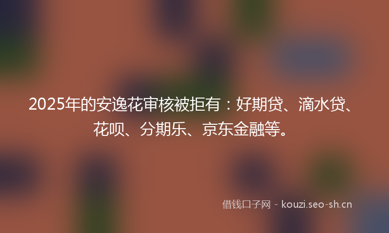 2025年的安逸花审核被拒有：好期贷、滴水贷、花呗、分期乐、京东金融等。