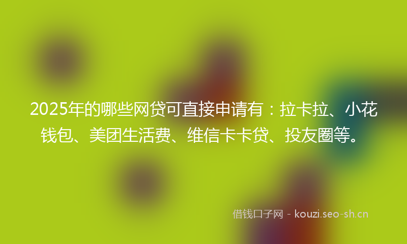 2025年的哪些网贷可直接申请有：拉卡拉、小花钱包、美团生活费、维信卡卡贷、投友圈等。