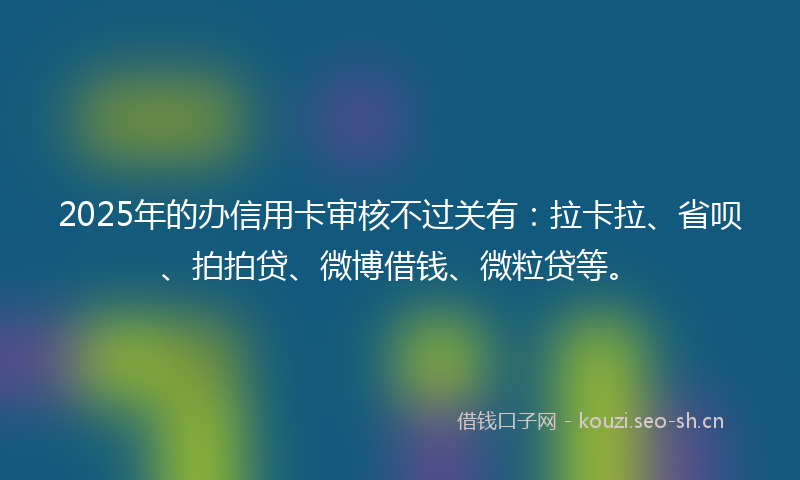 2025年的办信用卡审核不过关有：拉卡拉、省呗、拍拍贷、微博借钱、微粒贷等。