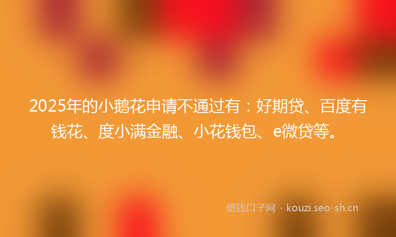 2025年的小鹅花申请不通过有：好期贷、百度有钱花、度小满金融、小花钱包、e微贷等。