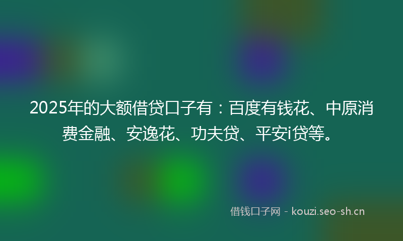 2025年的大额借贷口子有：百度有钱花、中原消费金融、安逸花、功夫贷、平安i贷等。