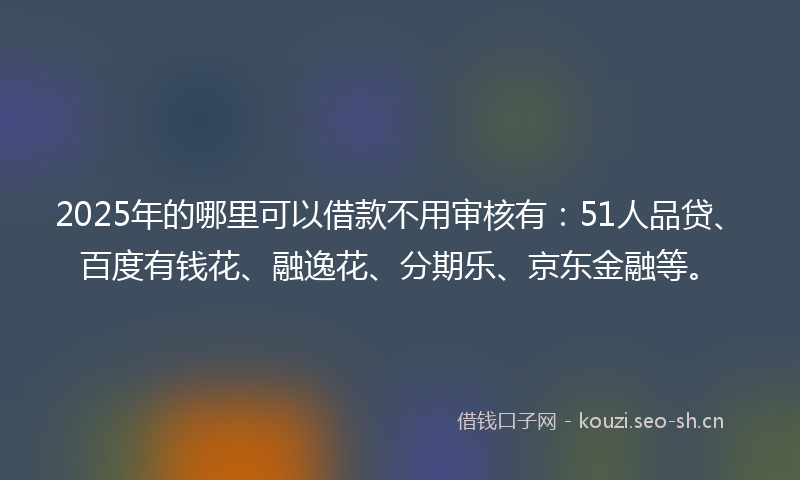2025年的哪里可以借款不用审核有：51人品贷、百度有钱花、融逸花、分期乐、京东金融等。