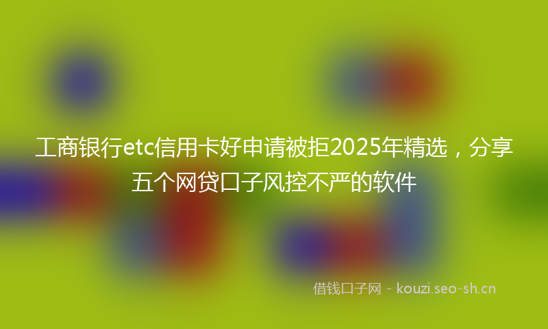 工商银行etc信用卡好申请被拒2025年精选，分享五个网贷口子风控不严的软件