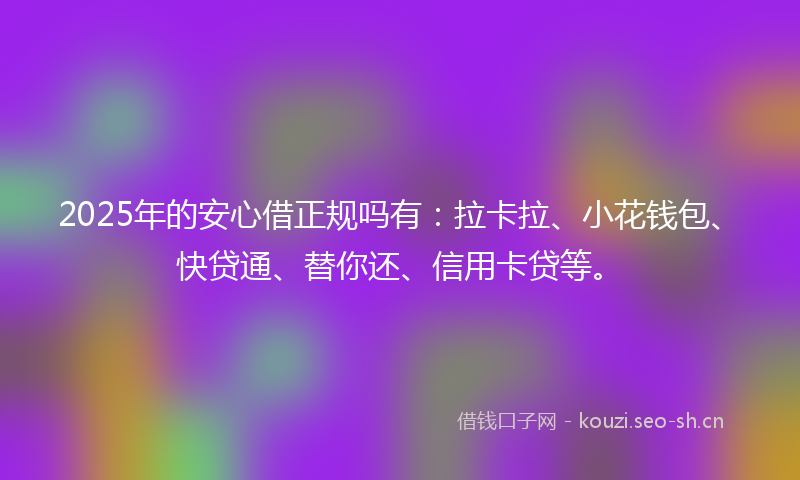 2025年的安心借正规吗有：拉卡拉、小花钱包、快贷通、替你还、信用卡贷等。