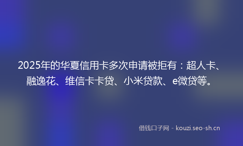 2025年的华夏信用卡多次申请被拒有：超人卡、融逸花、维信卡卡贷、小米贷款、e微贷等。