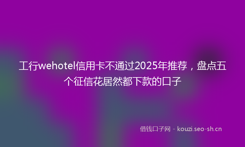 工行wehotel信用卡不通过2025年推荐，盘点五个征信花居然都下款的口子