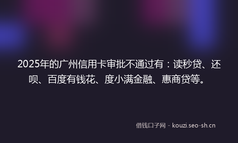 2025年的广州信用卡审批不通过有：读秒贷、还呗、百度有钱花、度小满金融、惠商贷等。