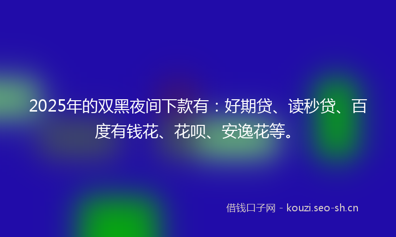 2025年的双黑夜间下款有：好期贷、读秒贷、百度有钱花、花呗、安逸花等。
