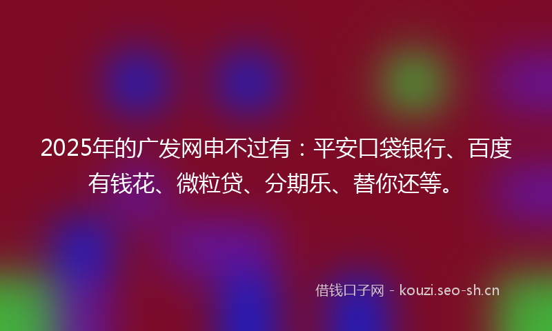 2025年的广发网申不过有：平安口袋银行、百度有钱花、微粒贷、分期乐、替你还等。