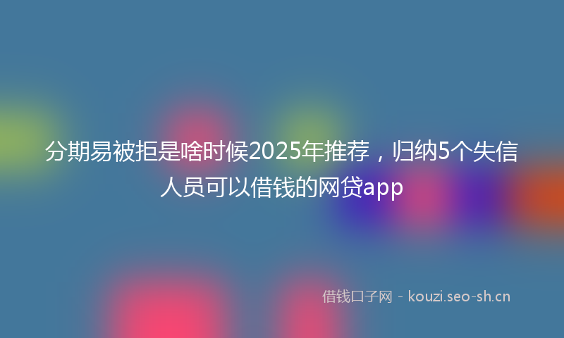 分期易被拒是啥时候2025年推荐，归纳5个失信人员可以借钱的网贷app