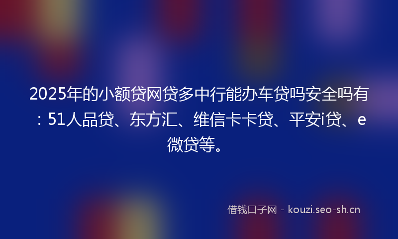 2025年的小额贷网贷多中行能办车贷吗安全吗有：51人品贷、东方汇、维信卡卡贷、平安i贷、e微贷等。