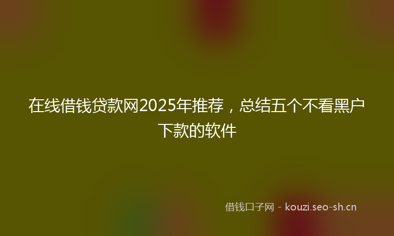 在线借钱贷款网2025年推荐，总结五个不看黑户下款的软件