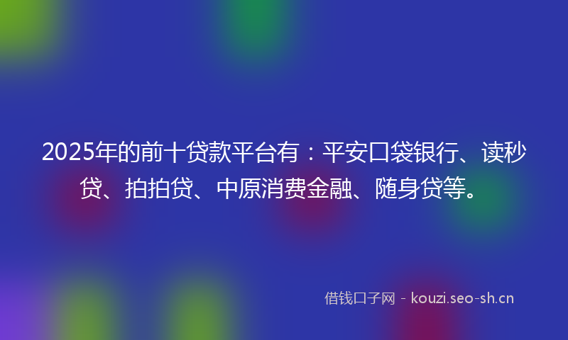 2025年的前十贷款平台有：平安口袋银行、读秒贷、拍拍贷、中原消费金融、随身贷等。