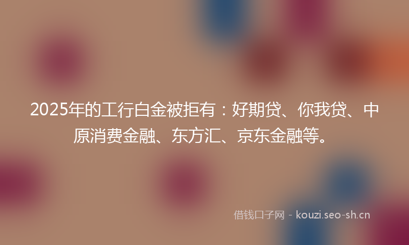 2025年的工行白金被拒有：好期贷、你我贷、中原消费金融、东方汇、京东金融等。