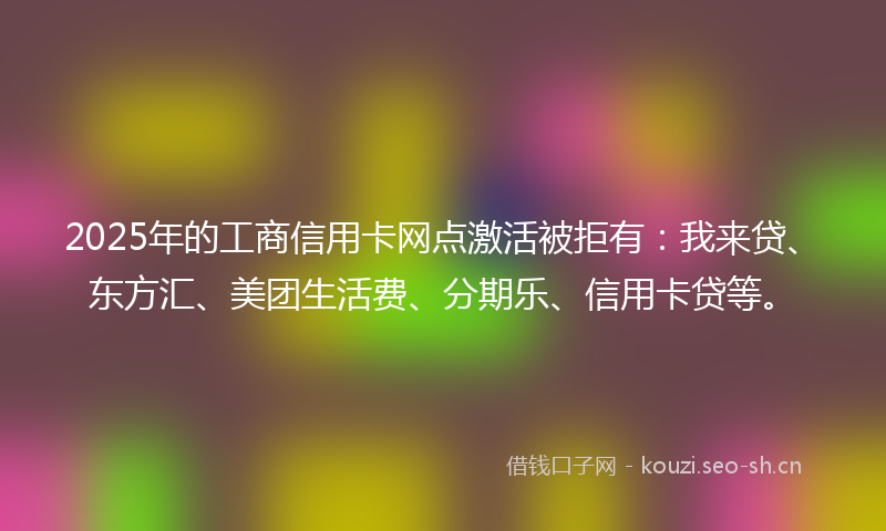 2025年的工商信用卡网点激活被拒有：我来贷、东方汇、美团生活费、分期乐、信用卡贷等。