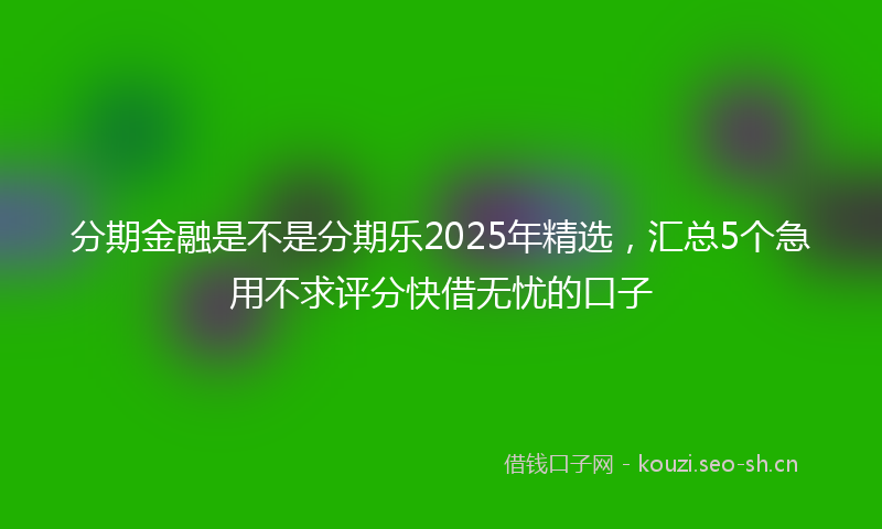 分期金融是不是分期乐2025年精选，汇总5个急用不求评分快借无忧的口子