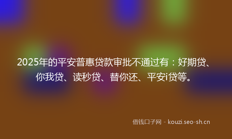 2025年的平安普惠贷款审批不通过有：好期贷、你我贷、读秒贷、替你还、平安i贷等。
