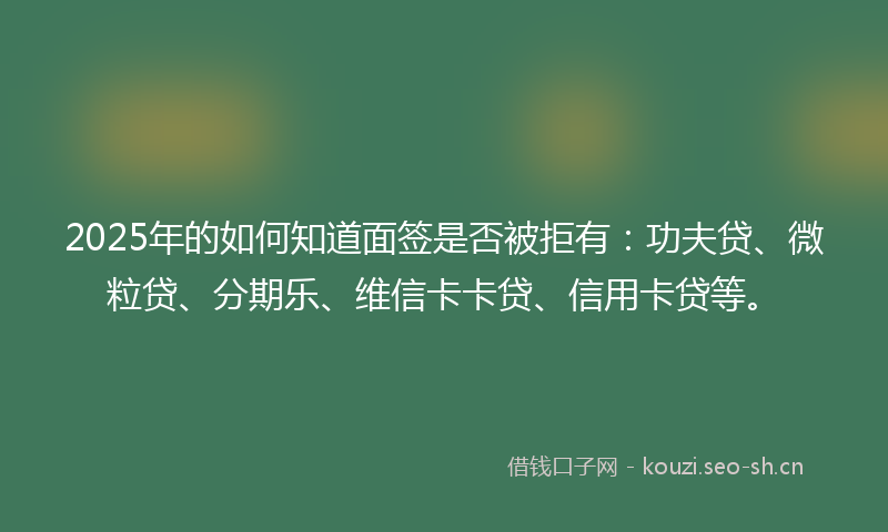 2025年的如何知道面签是否被拒有：功夫贷、微粒贷、分期乐、维信卡卡贷、信用卡贷等。