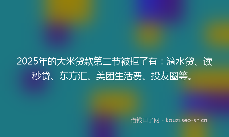 2025年的大米贷款第三节被拒了有：滴水贷、读秒贷、东方汇、美团生活费、投友圈等。