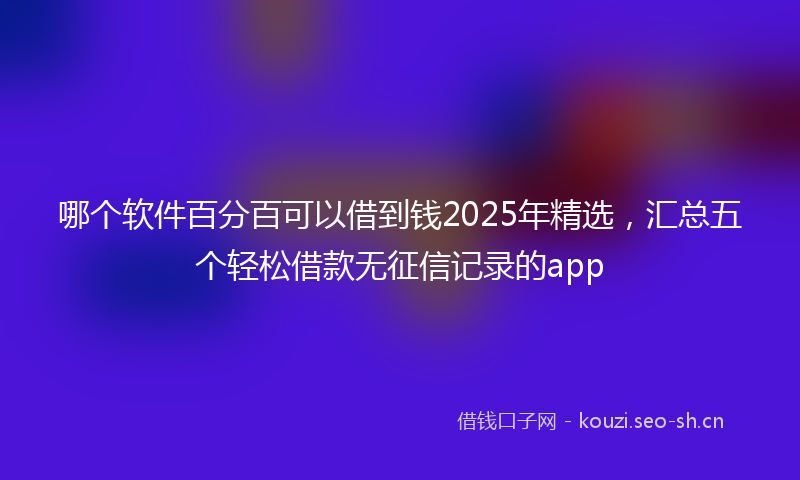 哪个软件百分百可以借到钱2025年精选,汇总五个轻松借款无征信记录的app