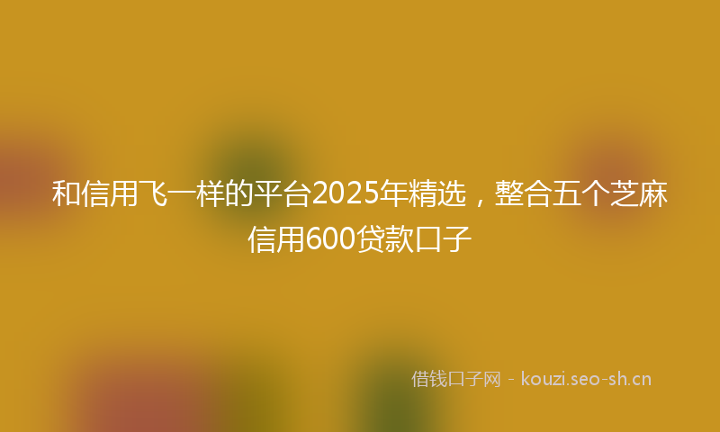 和信用飞一样的平台2025年精选，整合五个芝麻信用600贷款口子