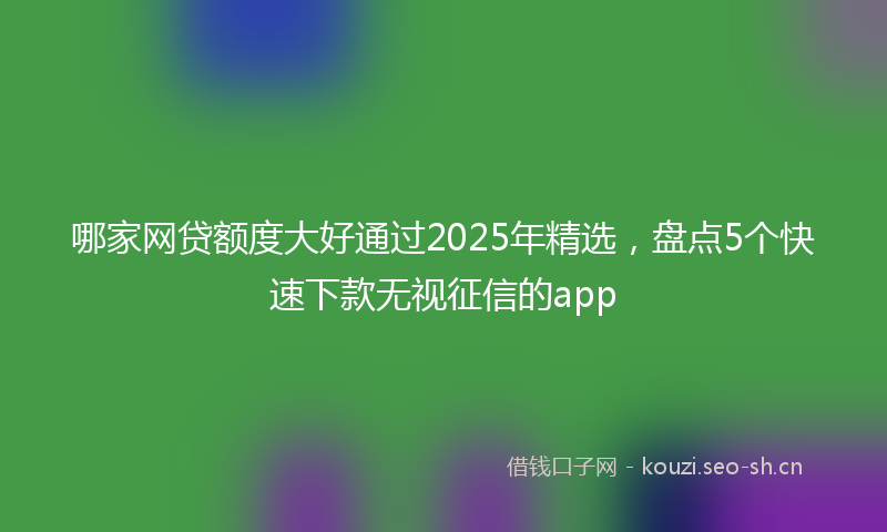 哪家网贷额度大好通过2025年精选，盘点5个快速下款无视征信的app