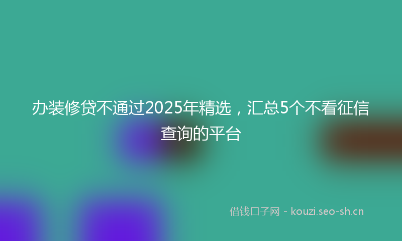 办装修贷不通过2025年精选，汇总5个不看征信查询的平台