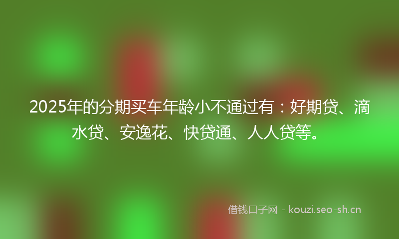 2025年的分期买车年龄小不通过有：好期贷、滴水贷、安逸花、快贷通、人人贷等。