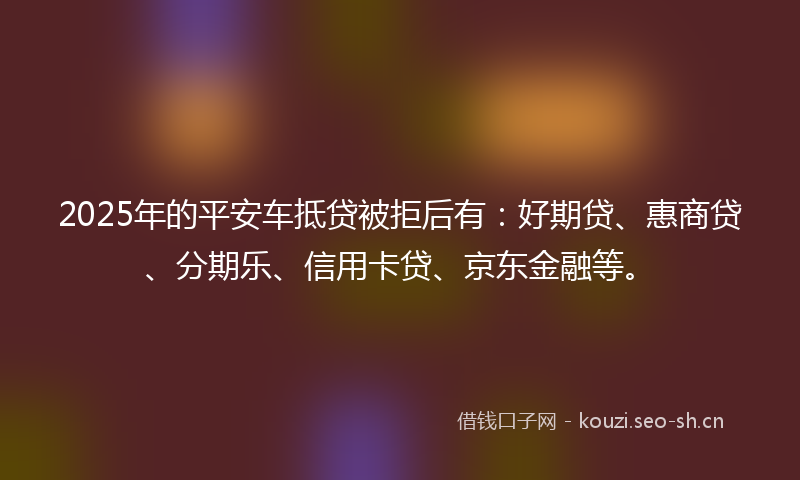 2025年的平安车抵贷被拒后有：好期贷、惠商贷、分期乐、信用卡贷、京东金融等。
