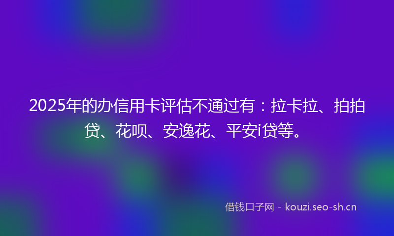 2025年的办信用卡评估不通过有:拉卡拉、拍拍贷、花呗、安逸花、平安i贷等。