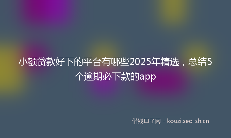 小额贷款好下的平台有哪些2025年精选，总结5个逾期必下款的app