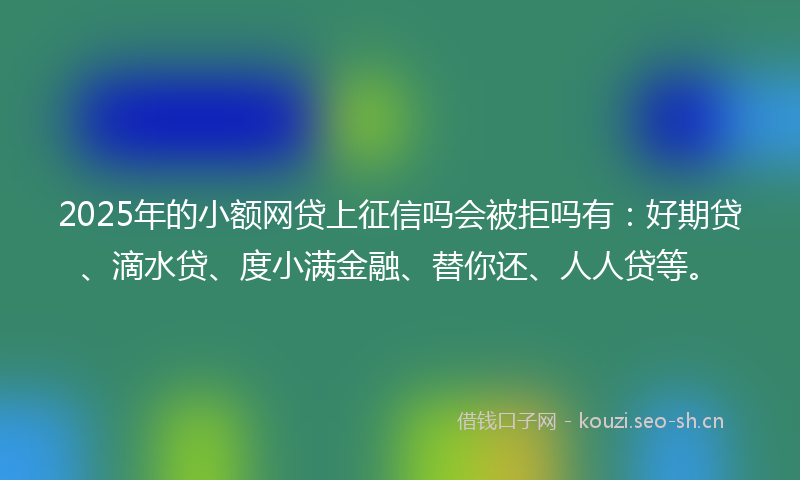 2025年的小额网贷上征信吗会被拒吗有：好期贷、滴水贷、度小满金融、替你还、人人贷等。