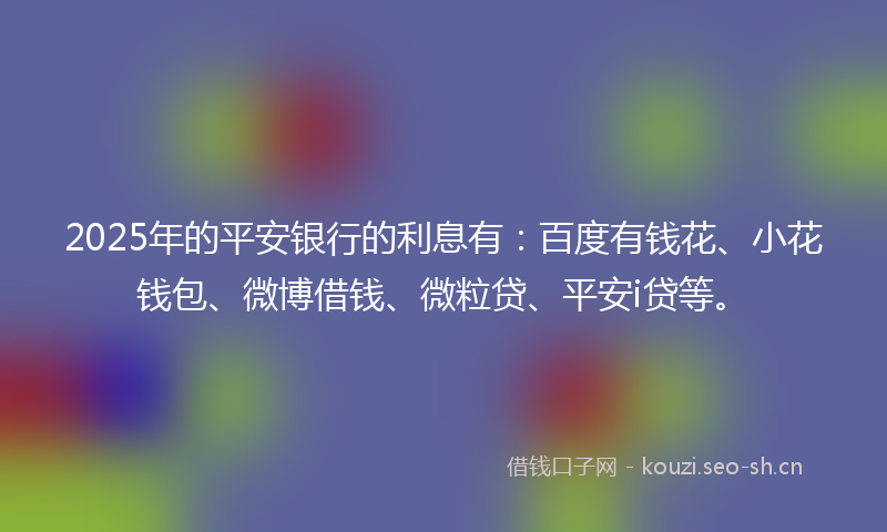 2025年的平安银行的利息有：百度有钱花、小花钱包、微博借钱、微粒贷、平安i贷等。