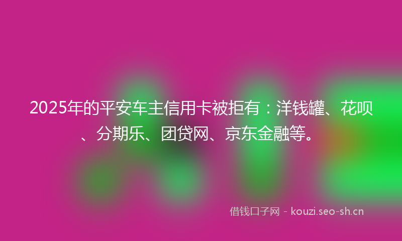 2025年的平安车主信用卡被拒有：洋钱罐、花呗、分期乐、团贷网、京东金融等。