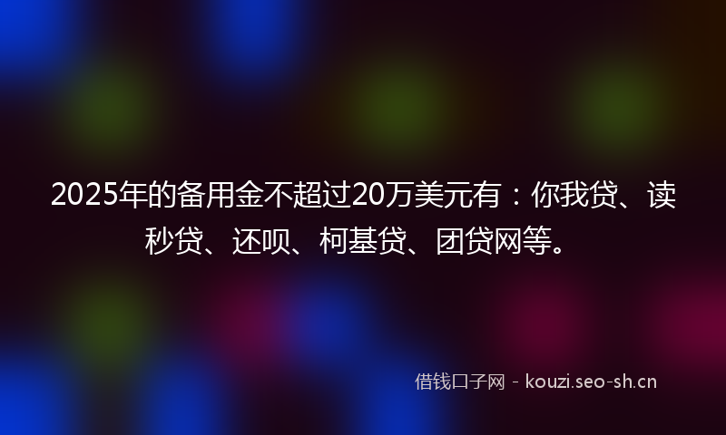 2025年的备用金不超过20万美元有：你我贷、读秒贷、还呗、柯基贷、团贷网等。