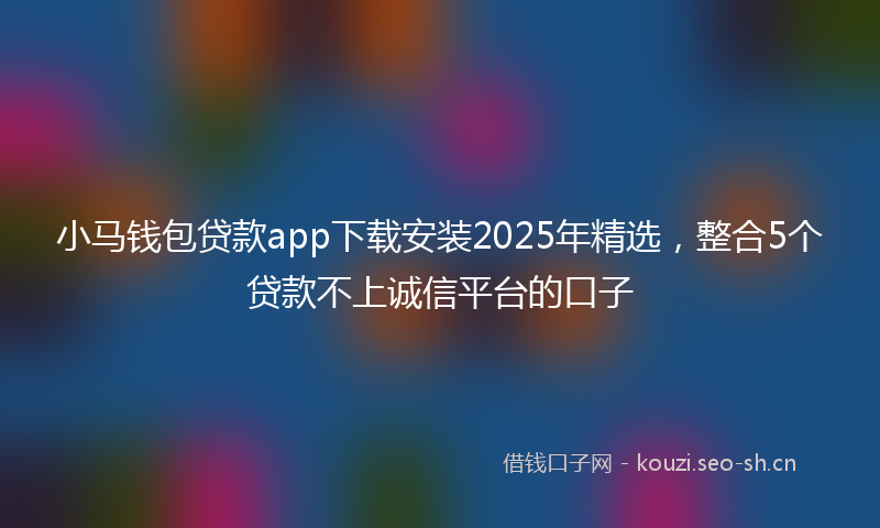小马钱包贷款app下载安装2025年精选，整合5个贷款不上诚信平台的口子