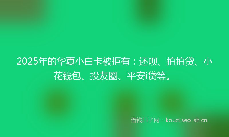 2025年的华夏小白卡被拒有：还呗、拍拍贷、小花钱包、投友圈、平安i贷等。