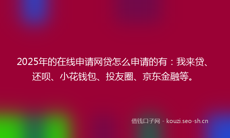 2025年的在线申请网贷怎么申请的有：我来贷、还呗、小花钱包、投友圈、京东金融等。
