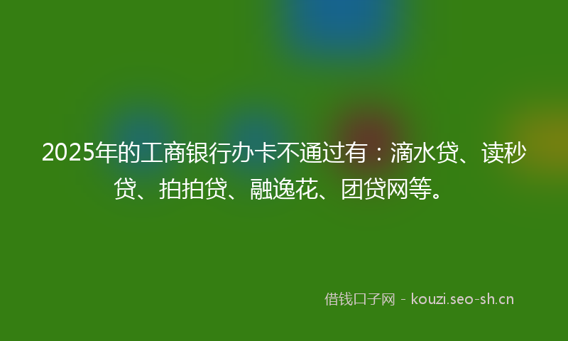 2025年的工商银行办卡不通过有：滴水贷、读秒贷、拍拍贷、融逸花、团贷网等。