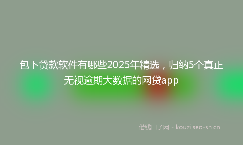 包下贷款软件有哪些2025年精选，归纳5个真正无视逾期大数据的网贷app