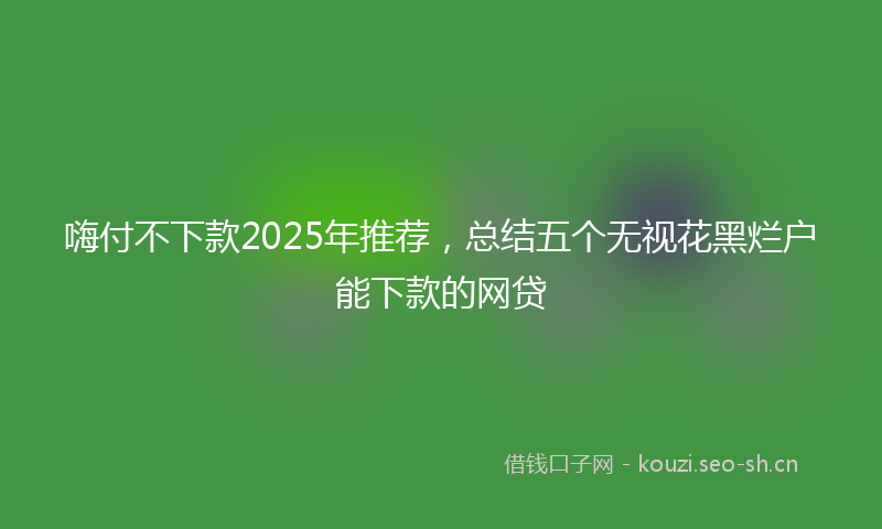 嗨付不下款2025年推荐，总结五个无视花黑烂户能下款的网贷