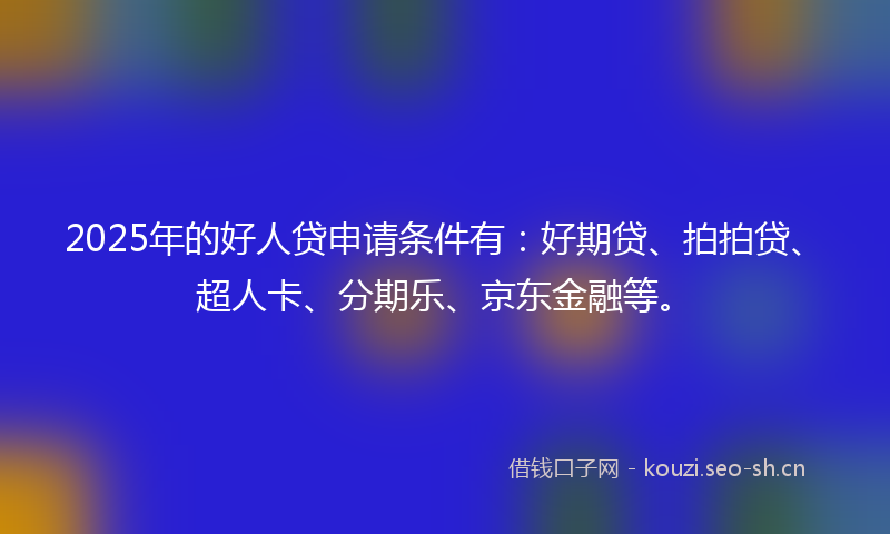 2025年的好人贷申请条件有：好期贷、拍拍贷、超人卡、分期乐、京东金融等。