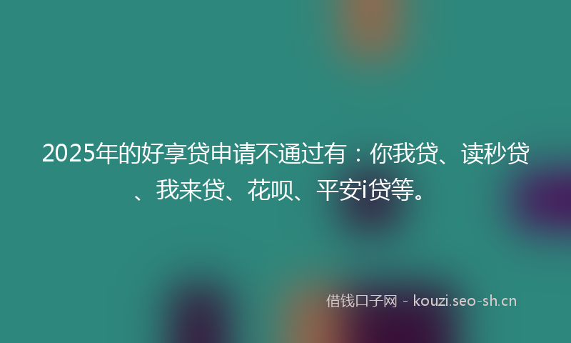 2025年的好享贷申请不通过有：你我贷、读秒贷、我来贷、花呗、平安i贷等。