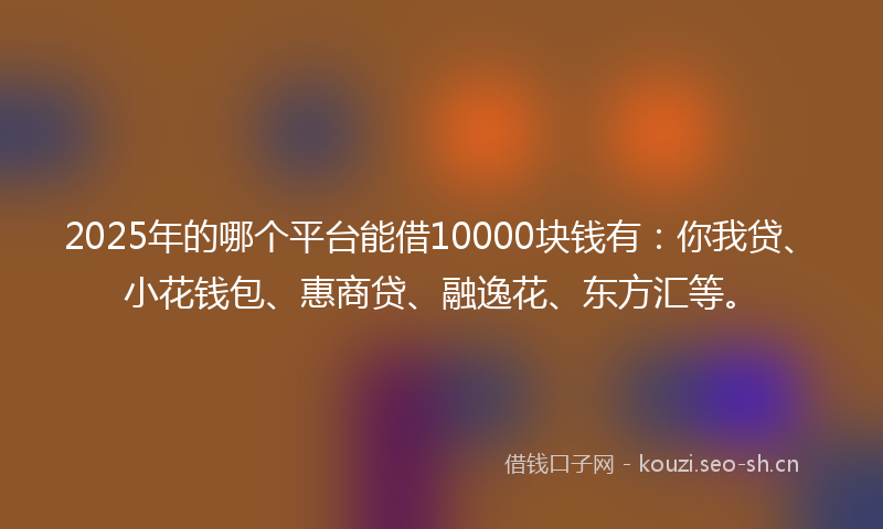 2025年的哪个平台能借10000块钱有：你我贷、小花钱包、惠商贷、融逸花、东方汇等。