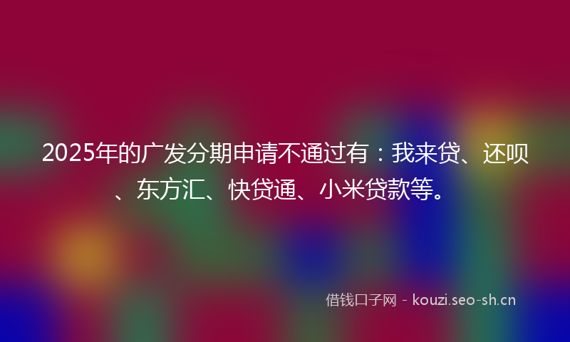 2025年的广发分期申请不通过有：我来贷、还呗、东方汇、快贷通、小米贷款等。
