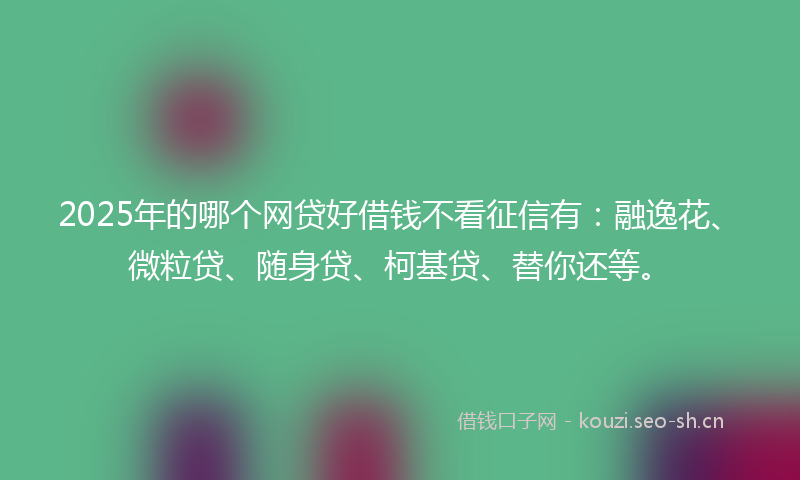 2025年的哪个网贷好借钱不看征信有:融逸花、微粒贷、随身贷、柯基贷、替你还等。