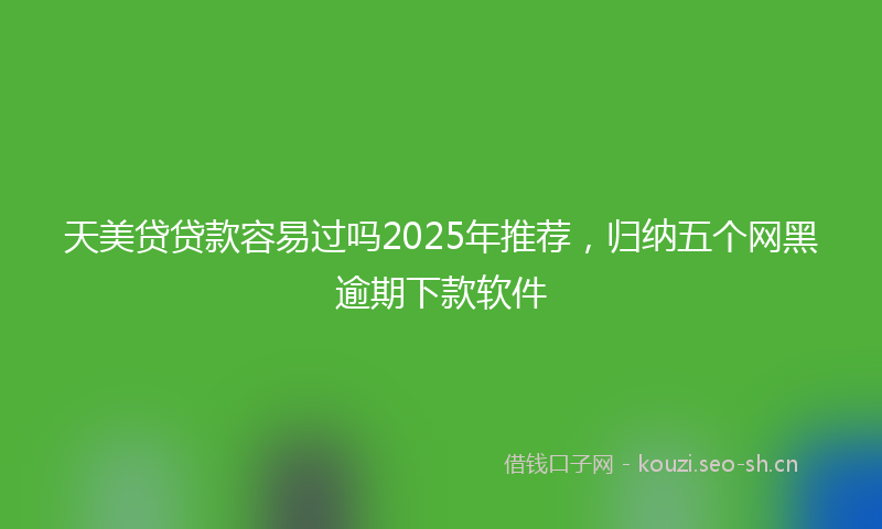 天美贷贷款容易过吗2025年推荐，归纳五个网黑逾期下款软件